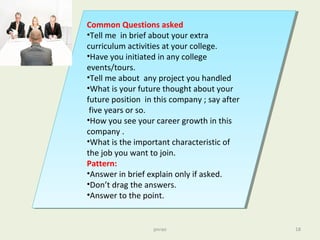 Common Questions asked
•Tell me in brief about your extra
curriculum activities at your college.
•Have you initiated in any college
events/tours.
•Tell me about any project you handled
•What is your future thought about your
future position in this company ; say after
five years or so.
•How you see your career growth in this
company .
•What is the important characteristic of
the job you want to join.
Pattern:
•Answer in brief explain only if asked.
•Don’t drag the answers.
•Answer to the point.
Common Questions asked
•Tell me in brief about your extra
curriculum activities at your college.
•Have you initiated in any college
events/tours.
•Tell me about any project you handled
•What is your future thought about your
future position in this company ; say after
five years or so.
•How you see your career growth in this
company .
•What is the important characteristic of
the job you want to join.
Pattern:
•Answer in brief explain only if asked.
•Don’t drag the answers.
•Answer to the point.
pnrao 18
 