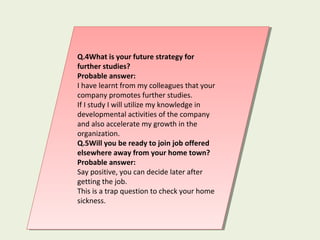 Q.4What is your future strategy for
further studies?
Probable answer:
I have learnt from my colleagues that your
company promotes further studies.
If I study I will utilize my knowledge in
developmental activities of the company
and also accelerate my growth in the
organization.
Q.5Will you be ready to join job offered
elsewhere away from your home town?
Probable answer:
Say positive, you can decide later after
getting the job.
This is a trap question to check your home
sickness.
Q.4What is your future strategy for
further studies?
Probable answer:
I have learnt from my colleagues that your
company promotes further studies.
If I study I will utilize my knowledge in
developmental activities of the company
and also accelerate my growth in the
organization.
Q.5Will you be ready to join job offered
elsewhere away from your home town?
Probable answer:
Say positive, you can decide later after
getting the job.
This is a trap question to check your home
sickness.
 