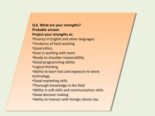 Q.6. What are your strengths?
Probable answer
Project your strengths as:
•Fluency in English and other languages
•Tendency of hard working
•Good ethics
•Ease in working with team
•Ready to shoulder responsibility
•Good programming ability
•Logical thinking
•Ability to learn fast and exposure to latest
technology
•Good marketing skills
•Thorough knowledge in the field
•Ability in soft skills and communication skills.
•Good decision making
•Ability to interact with foreign clients too.
Q.6. What are your strengths?
Probable answer
Project your strengths as:
•Fluency in English and other languages
•Tendency of hard working
•Good ethics
•Ease in working with team
•Ready to shoulder responsibility
•Good programming ability
•Logical thinking
•Ability to learn fast and exposure to latest
technology
•Good marketing skills
•Thorough knowledge in the field
•Ability in soft skills and communication skills.
•Good decision making
•Ability to interact with foreign clients too.
 