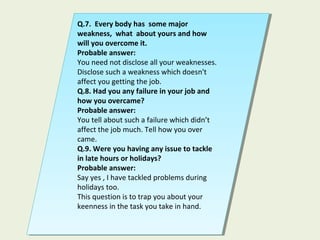 Q.7. Every body has some major
weakness, what about yours and how
will you overcome it.
Probable answer:
You need not disclose all your weaknesses.
Disclose such a weakness which doesn't
affect you getting the job.
Q.8. Had you any failure in your job and
how you overcame?
Probable answer:
You tell about such a failure which didn’t
affect the job much. Tell how you over
came.
Q.9. Were you having any issue to tackle
in late hours or holidays?
Probable answer:
Say yes , I have tackled problems during
holidays too.
This question is to trap you about your
keenness in the task you take in hand.
Q.7. Every body has some major
weakness, what about yours and how
will you overcome it.
Probable answer:
You need not disclose all your weaknesses.
Disclose such a weakness which doesn't
affect you getting the job.
Q.8. Had you any failure in your job and
how you overcame?
Probable answer:
You tell about such a failure which didn’t
affect the job much. Tell how you over
came.
Q.9. Were you having any issue to tackle
in late hours or holidays?
Probable answer:
Say yes , I have tackled problems during
holidays too.
This question is to trap you about your
keenness in the task you take in hand.
 
