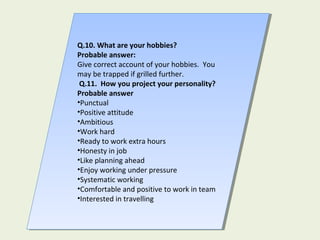 Q.10. What are your hobbies?
Probable answer:
Give correct account of your hobbies. You
may be trapped if grilled further.
Q.11. How you project your personality?
Probable answer
•Punctual
•Positive attitude
•Ambitious
•Work hard
•Ready to work extra hours
•Honesty in job
•Like planning ahead
•Enjoy working under pressure
•Systematic working
•Comfortable and positive to work in team
•Interested in travelling
Q.10. What are your hobbies?
Probable answer:
Give correct account of your hobbies. You
may be trapped if grilled further.
Q.11. How you project your personality?
Probable answer
•Punctual
•Positive attitude
•Ambitious
•Work hard
•Ready to work extra hours
•Honesty in job
•Like planning ahead
•Enjoy working under pressure
•Systematic working
•Comfortable and positive to work in team
•Interested in travelling
 