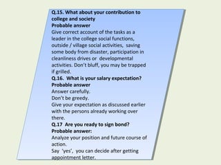 Q.15. What about your contribution to
college and society
Probable answer
Give correct account of the tasks as a
leader in the college social functions,
outside / village social activities, saving
some body from disaster, participation in
cleanliness drives or developmental
activities. Don’t bluff, you may be trapped
if grilled.
Q.16. What is your salary expectation?
Probable answer
Answer carefully.
Don’t be greedy.
Give your expectation as discussed earlier
with the persons already working over
there.
Q.17 Are you ready to sign bond?
Probable answer:
Analyze your position and future course of
action.
Say ‘yes’, you can decide after getting
appointment letter.
Q.15. What about your contribution to
college and society
Probable answer
Give correct account of the tasks as a
leader in the college social functions,
outside / village social activities, saving
some body from disaster, participation in
cleanliness drives or developmental
activities. Don’t bluff, you may be trapped
if grilled.
Q.16. What is your salary expectation?
Probable answer
Answer carefully.
Don’t be greedy.
Give your expectation as discussed earlier
with the persons already working over
there.
Q.17 Are you ready to sign bond?
Probable answer:
Analyze your position and future course of
action.
Say ‘yes’, you can decide after getting
appointment letter.
 