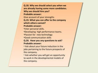 Q.18. Why we should select you when we
are already having some more candidates.
Why we should hire you?
Probable answer:
Give account of your strengths
Q.19. What you can offer to the company
which others cannot?
Probable answer:
•Inter personal skills.
•Developing high performance teams.
•Passion for new technology
•Good communication skills
Q.20. Have you any questions to ask?
Probable answer:
• Ask about your future induction in the
jobs pertaining to the future prospects of
the company.
• Ask whether you will get an opportunity
to work in the developmental models of
the company.
Q.18. Why we should select you when we
are already having some more candidates.
Why we should hire you?
Probable answer:
Give account of your strengths
Q.19. What you can offer to the company
which others cannot?
Probable answer:
•Inter personal skills.
•Developing high performance teams.
•Passion for new technology
•Good communication skills
Q.20. Have you any questions to ask?
Probable answer:
• Ask about your future induction in the
jobs pertaining to the future prospects of
the company.
• Ask whether you will get an opportunity
to work in the developmental models of
the company.
 