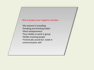 Not to project your negative activities
•Dis interest in travelling
•Smoking and drinking habits
•Short temperament
•Your dislike to work in group
•Dislike meeting people
•Technically sound but weak in
communication skill
Not to project your negative activities
•Dis interest in travelling
•Smoking and drinking habits
•Short temperament
•Your dislike to work in group
•Dislike meeting people
•Technically sound but weak in
communication skill
 