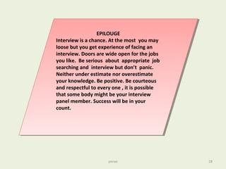 pnrao 28
EPILOUGE
Interview is a chance. At the most you may
loose but you get experience of facing an
interview. Doors are wide open for the jobs
you like. Be serious about appropriate job
searching and interview but don’t panic.
Neither under estimate nor overestimate
your knowledge. Be positive. Be courteous
and respectful to every one , it is possible
that some body might be your interview
panel member. Success will be in your
count.
EPILOUGE
Interview is a chance. At the most you may
loose but you get experience of facing an
interview. Doors are wide open for the jobs
you like. Be serious about appropriate job
searching and interview but don’t panic.
Neither under estimate nor overestimate
your knowledge. Be positive. Be courteous
and respectful to every one , it is possible
that some body might be your interview
panel member. Success will be in your
count.
 