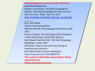 Acknowledgement and Sources for reference :
wwwthinkstockphotos
Goman, Carol Kinsey. The Silent Language of
Leaders: How Body Language Can Help--or Hurt--
How You Lead –Book , April 19, 2011
www.steelballs.com/body_language_secrets.pdf
By R. Don Steele
Various interview analyses
Willhelm Wundt, The Language of Gestures, book,
1921
Darwin, Charles. The Expressions of the Emotions
in Man and Animals, book 1872, Murray
Hall, Edward Twitchell Hall. The Silent Language,
Doubleday, book, 1959
LIFEadvice: How to overcome fear during an
important job interview
By Kimberly Giles, ksl.com contributor
http://www.ksl.com/?sid=18083756
This is only an informative presentation. Please
read references.
Please comment and share.
Acknowledgement and Sources for reference :
wwwthinkstockphotos
Goman, Carol Kinsey. The Silent Language of
Leaders: How Body Language Can Help--or Hurt--
How You Lead –Book , April 19, 2011
www.steelballs.com/body_language_secrets.pdf
By R. Don Steele
Various interview analyses
Willhelm Wundt, The Language of Gestures, book,
1921
Darwin, Charles. The Expressions of the Emotions
in Man and Animals, book 1872, Murray
Hall, Edward Twitchell Hall. The Silent Language,
Doubleday, book, 1959
LIFEadvice: How to overcome fear during an
important job interview
By Kimberly Giles, ksl.com contributor
http://www.ksl.com/?sid=18083756
This is only an informative presentation. Please
read references.
Please comment and share.
 