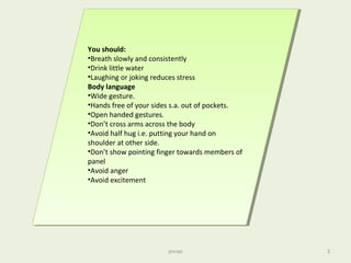 You should:
•Breath slowly and consistently
•Drink little water
•Laughing or joking reduces stress
Body language
•Wide gesture.
•Hands free of your sides s.a. out of pockets.
•Open handed gestures.
•Don’t cross arms across the body
•Avoid half hug i.e. putting your hand on
shoulder at other side.
•Don’t show pointing finger towards members of
panel
•Avoid anger
•Avoid excitement
You should:
•Breath slowly and consistently
•Drink little water
•Laughing or joking reduces stress
Body language
•Wide gesture.
•Hands free of your sides s.a. out of pockets.
•Open handed gestures.
•Don’t cross arms across the body
•Avoid half hug i.e. putting your hand on
shoulder at other side.
•Don’t show pointing finger towards members of
panel
•Avoid anger
•Avoid excitement
pnrao 3
 