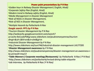 Power point presentations by P N RaoPower point presentations by P N Rao
•Golden hour in Railway Disaster Management ( English, Hindi)Golden hour in Railway Disaster Management ( English, Hindi)
•Corporate Safety Plan (English, Hindi)Corporate Safety Plan (English, Hindi)
•Modern trend in Railway safety (English, Hindi)Modern trend in Railway safety (English, Hindi)
•Media Management in Disaster ManagementMedia Management in Disaster Management
•Role of NGOs in Disaster Management,Role of NGOs in Disaster Management,
•Role of NSS in Disaster Management,Role of NSS in Disaster Management,
•Multiple Hazards by Potlacharla N RaoMultiple Hazards by Potlacharla N Rao
Google search: PPTs by P N RaoGoogle search: PPTs by P N Rao
•Tourism Disaster Management by P N RaoTourism Disaster Management by P N Rao
http://webcache.googleusercontent.com/search?http://webcache.googleusercontent.com/search?
q=cache:9oCzu0zPOkgJ:www.slideshare.net/psubramanyamrao/tourism-q=cache:9oCzu0zPOkgJ:www.slideshare.net/psubramanyamrao/tourism-
dmgt+&cd=1&hl=en&ct=clnk&gl=indmgt+&cd=1&hl=en&ct=clnk&gl=in
•Industrial Disaster Management by P N RaoIndustrial Disaster Management by P N Rao
http://www.slideshare.net/suni744/industrial-disaster-management-14177395http://www.slideshare.net/suni744/industrial-disaster-management-14177395
•Disaster Management awarenessDisaster Management awareness by P N Raoby P N Rao
http://www.slideshare.net/psubramanyamrao/disaster-management-an-awareness-i-http://www.slideshare.net/psubramanyamrao/disaster-management-an-awareness-i-
by-pnrao20-may13by-pnrao20-may13
•Table Manners ( Corporate meetings/Restaurents)Table Manners ( Corporate meetings/Restaurents) by Potlacharla N Rao ( P N Rao)by Potlacharla N Rao ( P N Rao)
•http://www.slideshare.net/potlacharla/revised-dining-table-etiquettehttp://www.slideshare.net/potlacharla/revised-dining-table-etiquette
•Job Interview, by Potlacharla N Rao ( P N Rao)Job Interview, by Potlacharla N Rao ( P N Rao)
Power point presentations by P N RaoPower point presentations by P N Rao
•Golden hour in Railway Disaster Management ( English, Hindi)Golden hour in Railway Disaster Management ( English, Hindi)
•Corporate Safety Plan (English, Hindi)Corporate Safety Plan (English, Hindi)
•Modern trend in Railway safety (English, Hindi)Modern trend in Railway safety (English, Hindi)
•Media Management in Disaster ManagementMedia Management in Disaster Management
•Role of NGOs in Disaster Management,Role of NGOs in Disaster Management,
•Role of NSS in Disaster Management,Role of NSS in Disaster Management,
•Multiple Hazards by Potlacharla N RaoMultiple Hazards by Potlacharla N Rao
Google search: PPTs by P N RaoGoogle search: PPTs by P N Rao
•Tourism Disaster Management by P N RaoTourism Disaster Management by P N Rao
http://webcache.googleusercontent.com/search?http://webcache.googleusercontent.com/search?
q=cache:9oCzu0zPOkgJ:www.slideshare.net/psubramanyamrao/tourism-q=cache:9oCzu0zPOkgJ:www.slideshare.net/psubramanyamrao/tourism-
dmgt+&cd=1&hl=en&ct=clnk&gl=indmgt+&cd=1&hl=en&ct=clnk&gl=in
•Industrial Disaster Management by P N RaoIndustrial Disaster Management by P N Rao
http://www.slideshare.net/suni744/industrial-disaster-management-14177395http://www.slideshare.net/suni744/industrial-disaster-management-14177395
•Disaster Management awarenessDisaster Management awareness by P N Raoby P N Rao
http://www.slideshare.net/psubramanyamrao/disaster-management-an-awareness-i-http://www.slideshare.net/psubramanyamrao/disaster-management-an-awareness-i-
by-pnrao20-may13by-pnrao20-may13
•Table Manners ( Corporate meetings/Restaurents)Table Manners ( Corporate meetings/Restaurents) by Potlacharla N Rao ( P N Rao)by Potlacharla N Rao ( P N Rao)
•http://www.slideshare.net/potlacharla/revised-dining-table-etiquettehttp://www.slideshare.net/potlacharla/revised-dining-table-etiquette
•Job Interview, by Potlacharla N Rao ( P N Rao)Job Interview, by Potlacharla N Rao ( P N Rao)
 