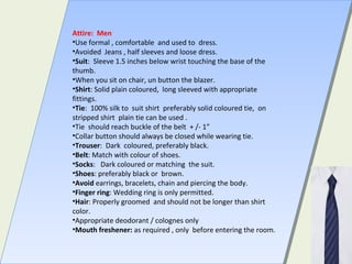 Attire: Men
•Use formal , comfortable and used to dress.
•Avoided Jeans , half sleeves and loose dress.
•Suit: Sleeve 1.5 inches below wrist touching the base of the
thumb.
•When you sit on chair, un button the blazer.
•Shirt: Solid plain coloured, long sleeved with appropriate
fittings.
•Tie: 100% silk to suit shirt preferably solid coloured tie, on
stripped shirt plain tie can be used .
•Tie should reach buckle of the belt + /- 1”
•Collar button should always be closed while wearing tie.
•Trouser: Dark coloured, preferably black.
•Belt: Match with colour of shoes.
•Socks: Dark coloured or matching the suit.
•Shoes: preferably black or brown.
•Avoid earrings, bracelets, chain and piercing the body.
•Finger ring: Wedding ring is only permitted.
•Hair: Properly groomed and should not be longer than shirt
color.
•Appropriate deodorant / colognes only
•Mouth freshener: as required , only before entering the room.
Attire: Men
•Use formal , comfortable and used to dress.
•Avoided Jeans , half sleeves and loose dress.
•Suit: Sleeve 1.5 inches below wrist touching the base of the
thumb.
•When you sit on chair, un button the blazer.
•Shirt: Solid plain coloured, long sleeved with appropriate
fittings.
•Tie: 100% silk to suit shirt preferably solid coloured tie, on
stripped shirt plain tie can be used .
•Tie should reach buckle of the belt + /- 1”
•Collar button should always be closed while wearing tie.
•Trouser: Dark coloured, preferably black.
•Belt: Match with colour of shoes.
•Socks: Dark coloured or matching the suit.
•Shoes: preferably black or brown.
•Avoid earrings, bracelets, chain and piercing the body.
•Finger ring: Wedding ring is only permitted.
•Hair: Properly groomed and should not be longer than shirt
color.
•Appropriate deodorant / colognes only
•Mouth freshener: as required , only before entering the room.
 