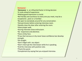 Demeanor:
•Demeanor is an influential factor in hiring decision
•It ranks ahead of experience.
•Making good impression is crucial.
•Be friendly and courteous to every one you meet, may be a
receptionist , peon or a member .
•Be open to everybody around for any conversation.
•Ask permission before entering interview room.
•Quietly close the door after entering the room.
•Have proper walk.
•During interview show enthusiasm.
•be responsive and attentive.
•Have smiley face.
•If you feel nervous or shy never loose confidence but develop
strength.
•Sit straight.
•Don’t fidget with any object.
•Don’t interrupt the interviewer while he is speaking.
•End the interview with positive note.
•Thank the panel.
•Complement by saying that you enjoyed interview.
Demeanor:
•Demeanor is an influential factor in hiring decision
•It ranks ahead of experience.
•Making good impression is crucial.
•Be friendly and courteous to every one you meet, may be a
receptionist , peon or a member .
•Be open to everybody around for any conversation.
•Ask permission before entering interview room.
•Quietly close the door after entering the room.
•Have proper walk.
•During interview show enthusiasm.
•be responsive and attentive.
•Have smiley face.
•If you feel nervous or shy never loose confidence but develop
strength.
•Sit straight.
•Don’t fidget with any object.
•Don’t interrupt the interviewer while he is speaking.
•End the interview with positive note.
•Thank the panel.
•Complement by saying that you enjoyed interview.
pnrao 6
 