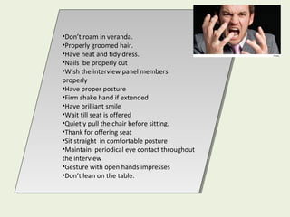 •Don’t roam in veranda.
•Properly groomed hair.
•Have neat and tidy dress.
•Nails be properly cut
•Wish the interview panel members
properly
•Have proper posture
•Firm shake hand if extended
•Have brilliant smile
•Wait till seat is offered
•Quietly pull the chair before sitting.
•Thank for offering seat
•Sit straight in comfortable posture
•Maintain periodical eye contact throughout
the interview
•Gesture with open hands impresses
•Don’t lean on the table.
•Don’t roam in veranda.
•Properly groomed hair.
•Have neat and tidy dress.
•Nails be properly cut
•Wish the interview panel members
properly
•Have proper posture
•Firm shake hand if extended
•Have brilliant smile
•Wait till seat is offered
•Quietly pull the chair before sitting.
•Thank for offering seat
•Sit straight in comfortable posture
•Maintain periodical eye contact throughout
the interview
•Gesture with open hands impresses
•Don’t lean on the table.
 