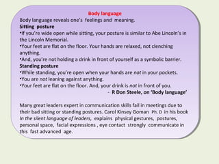 Body language
Body language reveals one’s feelings and meaning.
Sitting posture
•If you’re wide open while sitting, your posture is similar to Abe Lincoln’s in
the Lincoln Memorial.
•Your feet are flat on the floor. Your hands are relaxed, not clenching
anything.
•And, you’re not holding a drink in front of yourself as a symbolic barrier.
Standing posture
•While standing, you’re open when your hands are not in your pockets.
•You are not leaning against anything.
•Your feet are flat on the floor. And, your drink is not in front of you.
- R Don Steele, on ‘Body language’
Many great leaders expert in communication skills fail in meetings due to
their bad sitting or standing postures. Carol Kinsey Goman Ph. D in his book
In the silent language of leaders, explains physical gestures, postures,
personal space, facial expressions , eye contact strongly communicate in
this fast advanced age.
Body language
Body language reveals one’s feelings and meaning.
Sitting posture
•If you’re wide open while sitting, your posture is similar to Abe Lincoln’s in
the Lincoln Memorial.
•Your feet are flat on the floor. Your hands are relaxed, not clenching
anything.
•And, you’re not holding a drink in front of yourself as a symbolic barrier.
Standing posture
•While standing, you’re open when your hands are not in your pockets.
•You are not leaning against anything.
•Your feet are flat on the floor. And, your drink is not in front of you.
- R Don Steele, on ‘Body language’
Many great leaders expert in communication skills fail in meetings due to
their bad sitting or standing postures. Carol Kinsey Goman Ph. D in his book
In the silent language of leaders, explains physical gestures, postures,
personal space, facial expressions , eye contact strongly communicate in
this fast advanced age.
 