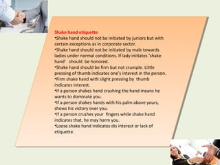 Shake hand etiquette
•Shake hand should not be initiated by juniors but with
certain exceptions as in corporate sector.
•Shake hand should not be initiated by male towards
ladies under normal conditions. If lady initiates ‘shake
hand’ should be honored.
•Shake hand should be firm but not crumple. Little
pressing of thumb indicates one’s interest in the person.
•Firm shake hand with slight pressing by thumb
indicates interest.
•If a person shakes hand crushing the hand means he
wants to dominate you.
•If a person shakes hands with his palm above yours,
shows his victory over you.
•If a person crushes your fingers while shake hand
indicates that, he may harm you.
•Loose shake hand indicates dis interest or lack of
etiquette.
Shake hand etiquette
•Shake hand should not be initiated by juniors but with
certain exceptions as in corporate sector.
•Shake hand should not be initiated by male towards
ladies under normal conditions. If lady initiates ‘shake
hand’ should be honored.
•Shake hand should be firm but not crumple. Little
pressing of thumb indicates one’s interest in the person.
•Firm shake hand with slight pressing by thumb
indicates interest.
•If a person shakes hand crushing the hand means he
wants to dominate you.
•If a person shakes hands with his palm above yours,
shows his victory over you.
•If a person crushes your fingers while shake hand
indicates that, he may harm you.
•Loose shake hand indicates dis interest or lack of
etiquette.
 