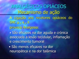 ANALGÉSICOS OPIÁCEOS
Mecanismo de ação
A Ligação aos recetores opiáceos do
SNC  ,  , 
provoca Analgesia:
• São eficazes na dor aguda e crónica
associada a lesão tecidular, inflamação
e crescimento tumoral
• São menos eficazes na dor
neuropática e na dor talâmica
 