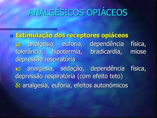 ANALGÉSICOS OPIÁCEOS
 Estimulação dos receptores opiáceos
: analgesia, euforia, dependência física,
tolerância, hipotermia, bradicardia, miose
depressão respiratória
: analgesia, sedação, dependência física,
depressão respiratória (com efeito teto)
: analgesia, euforia, efeitos autonómicos
 