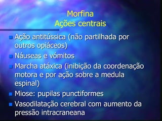 Morfina
Ações centrais
 Ação antitússica (não partilhada por
outros opiáceos)
 Náuseas e vómitos
 Marcha atáxica (inibição da coordenação
motora e por ação sobre a medula
espinal)
 Miose: pupilas punctiformes
 Vasodilatação cerebral com aumento da
pressão intracraneana
 