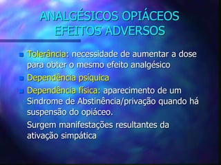 ANALGÉSICOS OPIÁCEOS
EFEITOS ADVERSOS
 Tolerância: necessidade de aumentar a dose
para obter o mesmo efeito analgésico
 Dependência psíquica
 Dependência física: aparecimento de um
Sindrome de Abstinência/privação quando há
suspensão do opiáceo.
Surgem manifestações resultantes da
ativação simpática
 