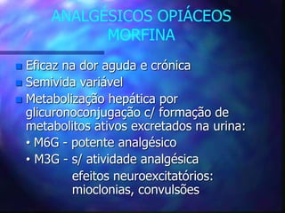 ANALGÉSICOS OPIÁCEOS
MORFINA
 Eficaz na dor aguda e crónica
 Semivida variável
 Metabolização hepática por
glicuronoconjugação c/ formação de
metabolitos ativos excretados na urina:
• M6G - potente analgésico
• M3G - s/ atividade analgésica
efeitos neuroexcitatórios:
mioclonias, convulsões
 