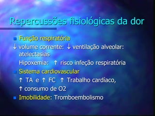 Repercussões fisiológicas da dor
 Função respiratória
 volume corrente:  ventilação alveolar:
atelectasias
Hipoxemia:  risco infeção respiratória
 Sistema cardiovascular
 TA e  FC  Trabalho cardíaco,
 consumo de O2
 Imobilidade: Tromboembolismo
 