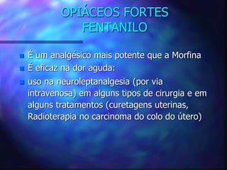 OPIÁCEOS FORTES
FENTANILO
 É um analgésico mais potente que a Morfina
 É eficaz na dor aguda:
 uso na neuroleptanalgesia (por via
intravenosa) em alguns tipos de cirurgia e em
alguns tratamentos (curetagens uterinas,
Radioterapia no carcinoma do colo do útero)
 