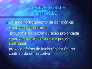 OPIÁCEOS FORTES
FENTANILO
 É usado no tratamento da dor crónica:
• por via transdérmica:
provoca efeitos com duração prolongada
• por via transmucosa oral e por via
sublingual:
provoca efeitos de início rápido: útil no
controlo da dor irruptiva
 