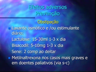 Efeitos adversos
Prevenção
Obstipação
 Laxante osmótico e /ou estimulante
diário:
Lactulose: 15-30ml 1-3 x dia
Bisacodil: 5-10mg 1-3 x dia
Sene: 2 comp ao deitar
 Metilnaltrexona nos casos mais graves e
em doentes paliativos (via s-c)
 