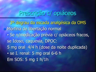 Prescrição c/ opiáceos
3º degrau da escada analgésica da OMS
 Morfina de libertação normal
• Se n/medicação prévia c/ opiáceos fracos,
se Idoso, caquexia, DPOC:
5 mg oral 4/4 h (dose da noite duplicada)
• se I. renal: 5 mg oral 6-6 h
Em SOS: 5 mg 1 h/1h
 