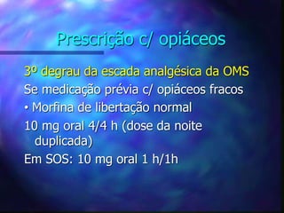 Prescrição c/ opiáceos
3º degrau da escada analgésica da OMS
Se medicação prévia c/ opiáceos fracos
• Morfina de libertação normal
10 mg oral 4/4 h (dose da noite
duplicada)
Em SOS: 10 mg oral 1 h/1h
 