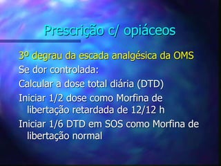 Prescrição c/ opiáceos
3º degrau da escada analgésica da OMS
Se dor controlada:
Calcular a dose total diária (DTD)
Iniciar 1/2 dose como Morfina de
libertação retardada de 12/12 h
Iniciar 1/6 DTD em SOS como Morfina de
libertação normal
 