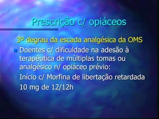 Prescrição c/ opiáceos
3º degrau da escada analgésica da OMS
 Doentes c/ dificuldade na adesão à
terapêutica de múltiplas tomas ou
analgésico n/ opiáceo prévio:
Início c/ Morfina de libertação retardada
10 mg de 12/12h
 