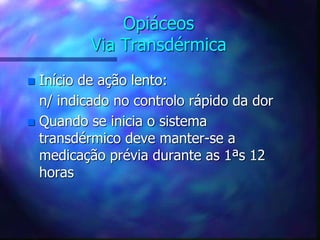 Opiáceos
Via Transdérmica
 Início de ação lento:
n/ indicado no controlo rápido da dor
 Quando se inicia o sistema
transdérmico deve manter-se a
medicação prévia durante as 1ªs 12
horas
 
