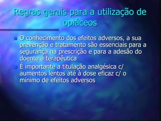 Regras gerais para a utilização de
opiáceos
 O conhecimento dos efeitos adversos, a sua
prevenção e tratamento são essenciais para a
segurança na prescrição e para a adesão do
doente à terapêutica
 É importante a titulação analgésica c/
aumentos lentos até à dose eficaz c/ o
mínimo de efeitos adversos
 