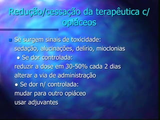 Redução/cessação da terapêutica c/
opiáceos
 Se surgem sinais de toxicidade:
sedação, alucinações, delírio, mioclonias
● Se dor controlada:
reduzir a dose em 30-50% cada 2 dias
alterar a via de administração
● Se dor n/ controlada:
mudar para outro opiáceo
usar adjuvantes
 