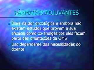 FÁRMACOS ADJUVANTES
 Úteis na dor oncológica e embora não
existam estudos que provem a sua
eficácia como co-analgésicos eles fazem
parte das orientações da OMS
 Uso dependente das necessidades do
doente
 
