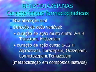 BENZODIAZEPINAS
Características farmacocinéticas
 Boa absorção oral
 Duração de ação variável:
• duração de ação muito curta: 2-4 H
Triazolam, Midazolam
• duração de ação curta: 6-12 H
Alprazolam, Lorazepam, Oxazepam,
Lormetazepam,Temazepam
(metabolização em compostos inativos)
 