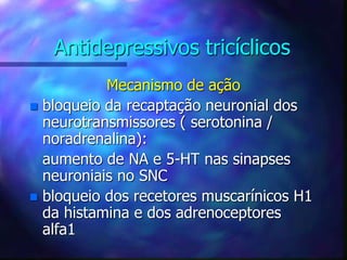 Antidepressivos tricíclicos
Mecanismo de ação
 bloqueio da recaptação neuronial dos
neurotransmissores ( serotonina /
noradrenalina):
aumento de NA e 5-HT nas sinapses
neuroniais no SNC
 bloqueio dos recetores muscarínicos H1
da histamina e dos adrenoceptores
alfa1
 