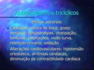 Antidepressivos tricíclicos
Efeitos adversos
 Confusão, secura de boca, gosto
metálico, epigastralgias, obstipação,
tonturas, palpitações, visão turva,
retenção urinária, sedação
 Alterações cardiovasculares: hipotensão
ortostática, arritmias cardíacas,
diminuição da contractilidade cardíaca
 