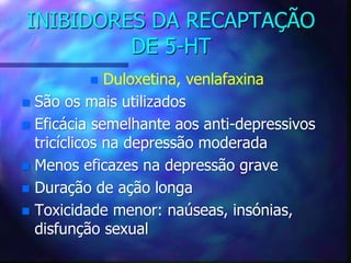 INIBIDORES DA RECAPTAÇÃO
DE 5-HT
 Duloxetina, venlafaxina
 São os mais utilizados
 Eficácia semelhante aos anti-depressivos
tricíclicos na depressão moderada
 Menos eficazes na depressão grave
 Duração de ação longa
 Toxicidade menor: naúseas, insónias,
disfunção sexual
 