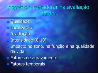 Aspetos a considerar na avaliação
da dor
 Qualidade
 Localização
 Irradiação
 Intensidade (0-10)
 Impacto no sono, na função e na qualidade
da vida
 Fatores de agravamento
 Fatores temporais
 