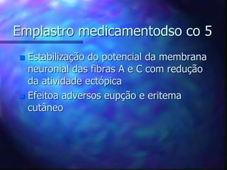 Emplastro medicamentodso co 5
 Estabilização do potencial da membrana
neuronial das fibras A e C com redução
da atividade ectópica
 Efeitoa adversos eupção e eritema
cutâneo
 