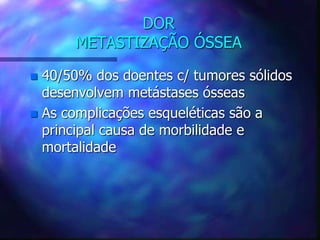DOR
METASTIZAÇÃO ÓSSEA
 40/50% dos doentes c/ tumores sólidos
desenvolvem metástases ósseas
 As complicações esqueléticas são a
principal causa de morbilidade e
mortalidade
 