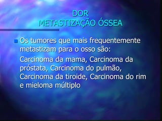 DOR
METASTIZAÇÃO ÓSSEA
 Os tumores que mais frequentemente
metastizam para o osso são:
Carcinoma da mama, Carcinoma da
próstata, Carcinoma do pulmão,
Carcinoma da tiroide, Carcinoma do rim
e mieloma múltiplo
 