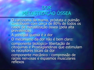 DOR
METASTIZAÇÃO ÓSSEA
 O carcinoma da mama, próstata e pulmão
contribuem com cerca de 80% de todos os
casos de metastização óssea (pela alta
prevalência)
 A principal queixa é a dor
 O mecanismo da dor não é bem claro:
componente biológico- libertação de
citoquinas e Prostaglandinas que estimulam
os receptores locais da dor
componente mecânico - compressão de
raízes nervosas e espasmos musculares
reflexos
 