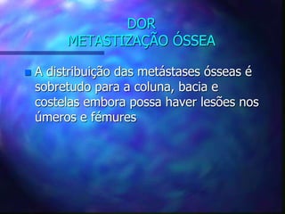 DOR
METASTIZAÇÃO ÓSSEA
 A distribuição das metástases ósseas é
sobretudo para a coluna, bacia e
costelas embora possa haver lesões nos
úmeros e fémures
 