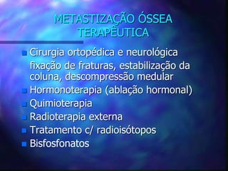 METASTIZAÇÃO ÓSSEA
TERAPÊUTICA
 Cirurgia ortopédica e neurológica
fixação de fraturas, estabilização da
coluna, descompressão medular
 Hormonoterapia (ablação hormonal)
 Quimioterapia
 Radioterapia externa
 Tratamento c/ radioisótopos
 Bisfosfonatos
 