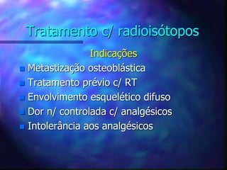 Tratamento c/ radioisótopos
Indicações
 Metastização osteoblástica
 Tratamento prévio c/ RT
 Envolvimento esquelético difuso
 Dor n/ controlada c/ analgésicos
 Intolerância aos analgésicos
 