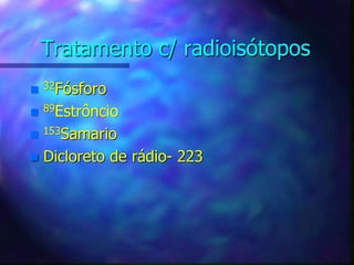 Tratamento c/ radioisótopos
 32Fósforo
 89Estrôncio
 153Samario
 Dicloreto de rádio- 223
 