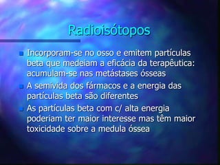 Radioisótopos
 Incorporam-se no osso e emitem partículas
beta que medeiam a eficácia da terapêutica:
acumulam-se nas metástases ósseas
 A semivida dos fármacos e a energia das
partículas beta são diferentes
 As partículas beta com c/ alta energia
poderiam ter maior interesse mas têm maior
toxicidade sobre a medula óssea
 