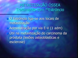 METASTIZAÇÃO ÓSSEA
Tratamento com 89Estrôncio
 O Estrôncio liga-se aos locais de
metastização
 Administração por via E-V (1 adm)
 Útil na metastização do carcinoma da
próstata (lesões osteoblásticas e
esclerose)
 