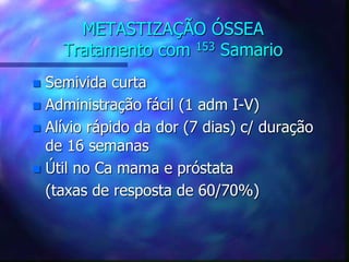 METASTIZAÇÃO ÓSSEA
Tratamento com 153 Samario
 Semivida curta
 Administração fácil (1 adm I-V)
 Alívio rápido da dor (7 dias) c/ duração
de 16 semanas
 Útil no Ca mama e próstata
(taxas de resposta de 60/70%)
 